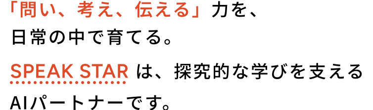 「問い、考え、伝える」力を、日常の中で育てる。Speak Star は、探究的な学びを支えるAIパートナーです。